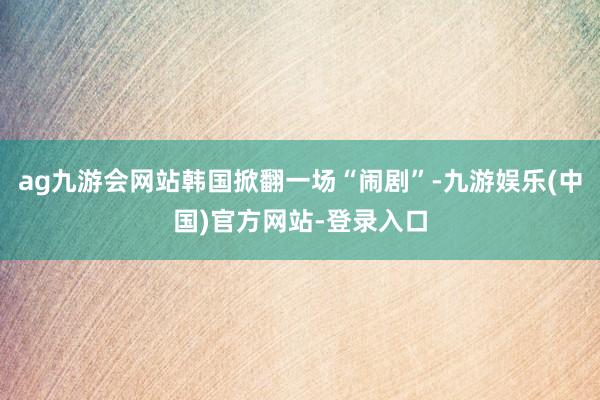 ag九游会网站韩国掀翻一场“闹剧”-九游娱乐(中国)官方网站