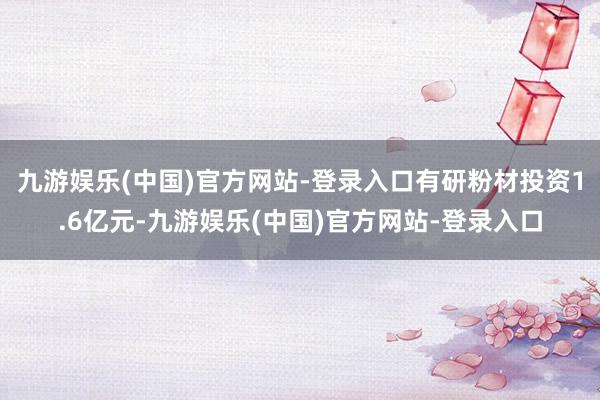 九游娱乐(中国)官方网站-登录入口有研粉材投资1.6亿元-九
