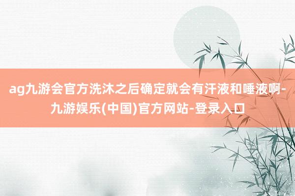 ag九游会官方洗沐之后确定就会有汗液和唾液啊-九游娱乐(中国)官方网站-登录入口