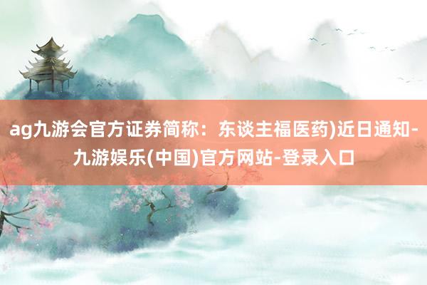 ag九游会官方证券简称：东谈主福医药)近日通知-九游娱乐(中