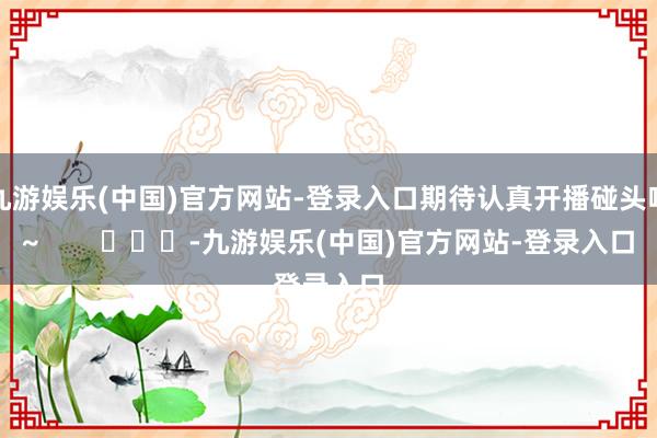 九游娱乐(中国)官方网站-登录入口期待认真开播碰头啦~   