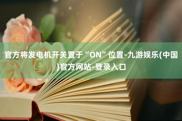 官方将发电机开关置于“ON”位置-九游娱乐(中国)官方网站-登录入口