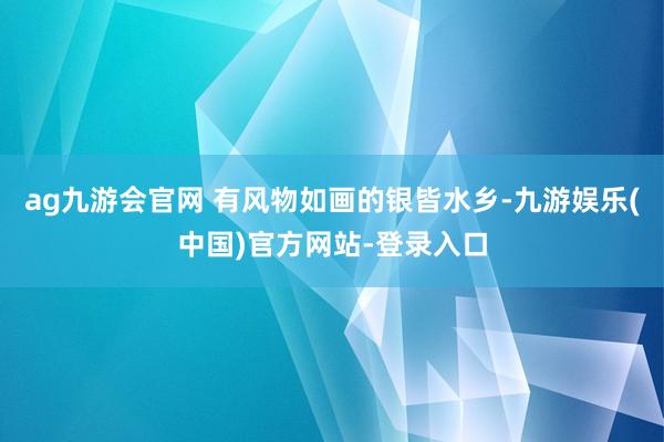 ag九游会官网 有风物如画的银皆水乡-九游娱乐(中国)官方网