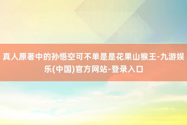 真人原著中的孙悟空可不单是是花果山猴王-九游娱乐(中国)官方网站-登录入口