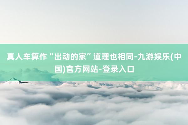 真人车算作“出动的家”道理也相同-九游娱乐(中国)官方网站-