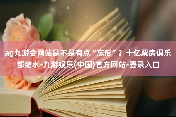 ag九游会网站是不是有点“忘形”？十亿票房俱乐部缩水-九游娱