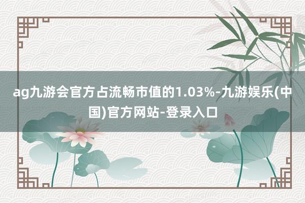 ag九游会官方占流畅市值的1.03%-九游娱乐(中国)官方网