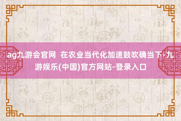ag九游会官网  在农业当代化加速鼓吹确当下-九游娱乐(中国