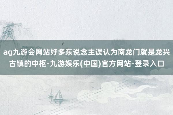 ag九游会网站好多东说念主误认为南龙门就是龙兴古镇的中枢-九