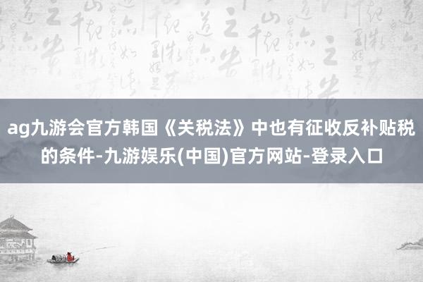ag九游会官方韩国《关税法》中也有征收反补贴税的条件-九游娱