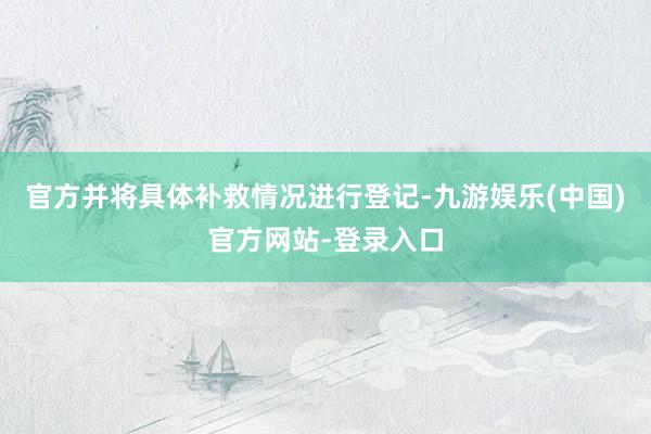 官方并将具体补救情况进行登记-九游娱乐(中国)官方网站-登录