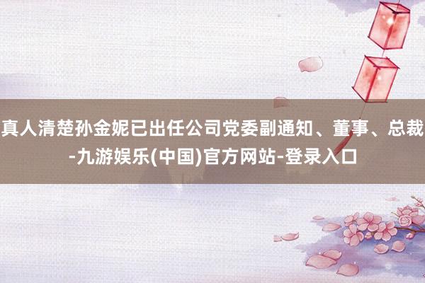 真人清楚孙金妮已出任公司党委副通知、董事、总裁-九游娱乐(中