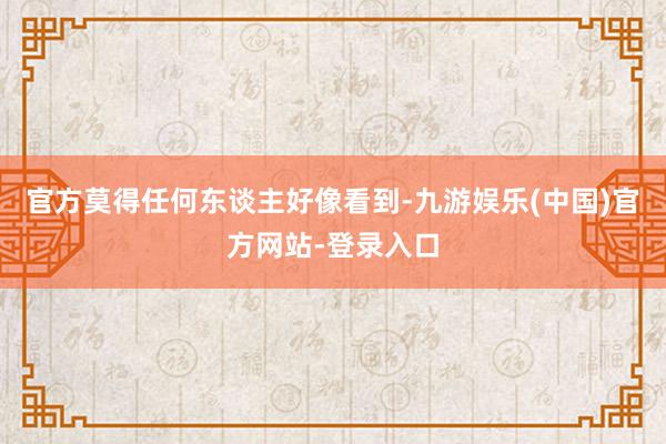 官方莫得任何东谈主好像看到-九游娱乐(中国)官方网站-登录入