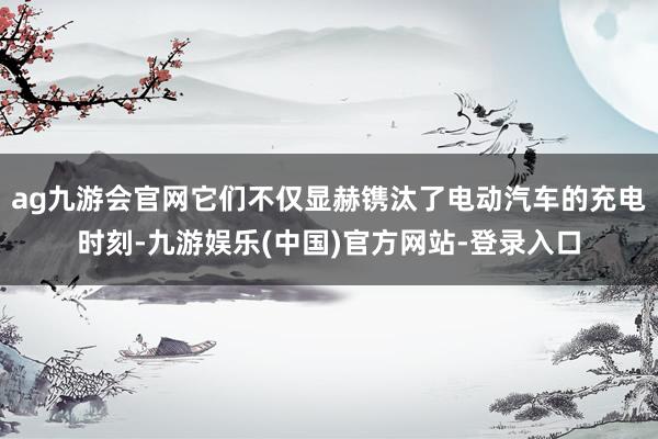 ag九游会官网它们不仅显赫镌汰了电动汽车的充电时刻-九游娱乐