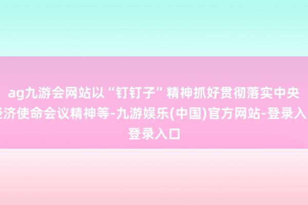 ag九游会网站以“钉钉子”精神抓好贯彻落实中央经济使命会议精