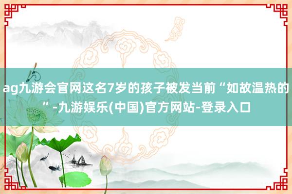 ag九游会官网这名7岁的孩子被发当前“如故温热的”-九游娱乐