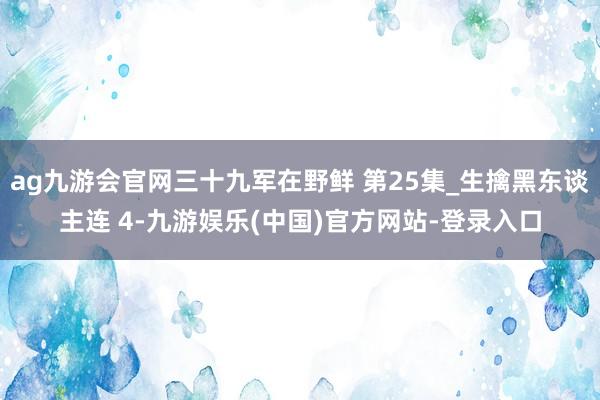 ag九游会官网三十九军在野鲜 第25集_生擒黑东谈主连 4-
