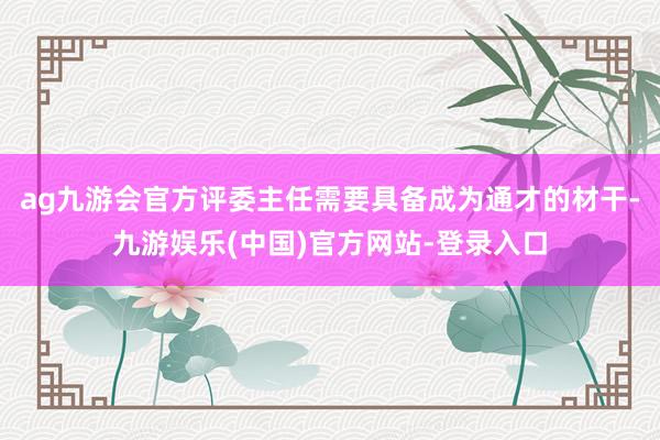 ag九游会官方评委主任需要具备成为通才的材干-九游娱乐(中国