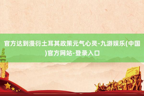 官方达到漫衍土耳其政策元气心灵-九游娱乐(中国)官方网站-登