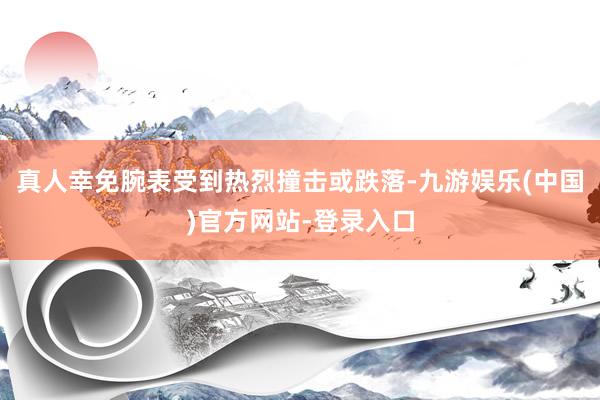 真人幸免腕表受到热烈撞击或跌落-九游娱乐(中国)官方网站-登