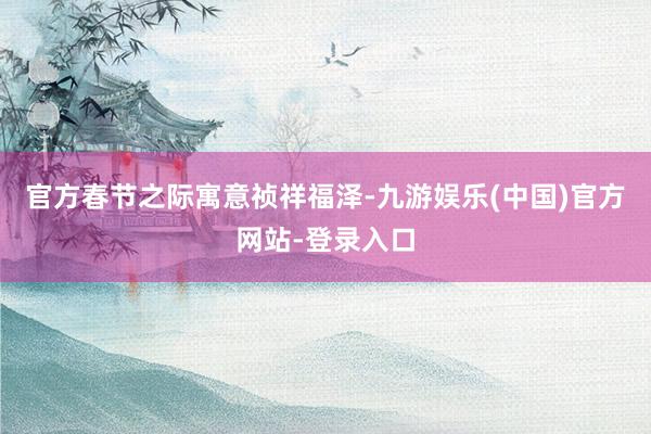 官方春节之际寓意祯祥福泽-九游娱乐(中国)官方网站-登录入口
