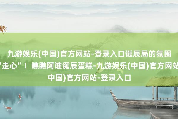 九游娱乐(中国)官方网站-登录入口诞辰局的氛围那叫一个“走心