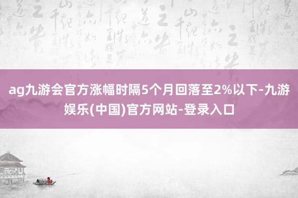 ag九游会官方涨幅时隔5个月回落至2%以下-九游娱乐(中国)