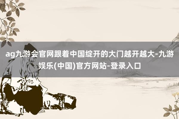 ag九游会官网跟着中国绽开的大门越开越大-九游娱乐(中国)官方网站-登录入口