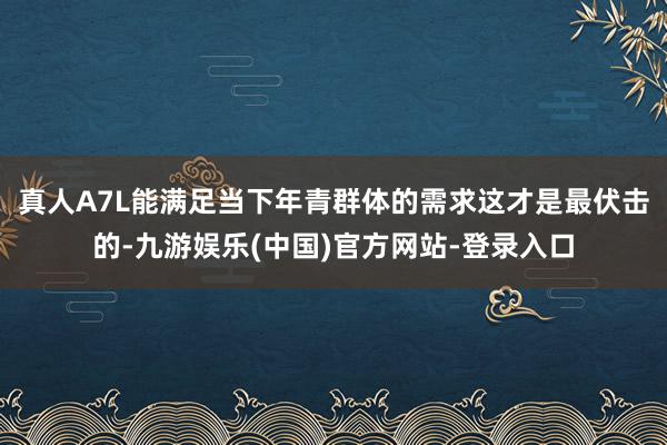 真人A7L能满足当下年青群体的需求这才是最伏击的-九游娱乐(
