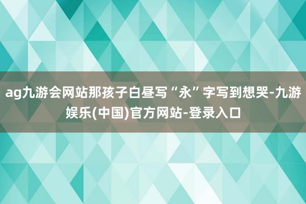 ag九游会网站那孩子白昼写“永”字写到想哭-九游娱乐(中国)