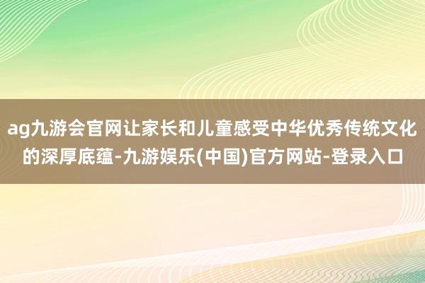 ag九游会官网让家长和儿童感受中华优秀传统文化的深厚底蕴-九