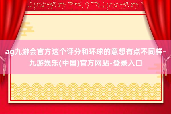 ag九游会官方这个评分和环球的意想有点不同样-九游娱乐(中国