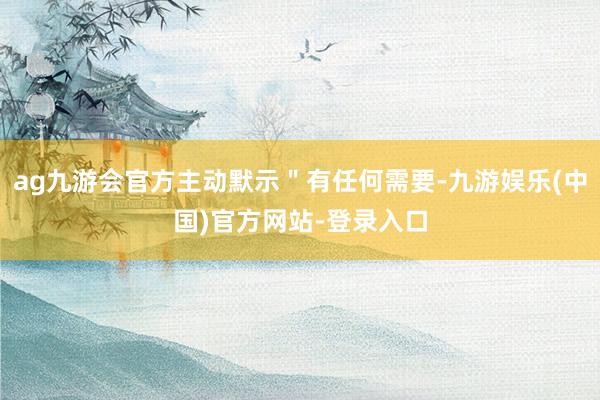 ag九游会官方主动默示＂有任何需要-九游娱乐(中国)官方网站