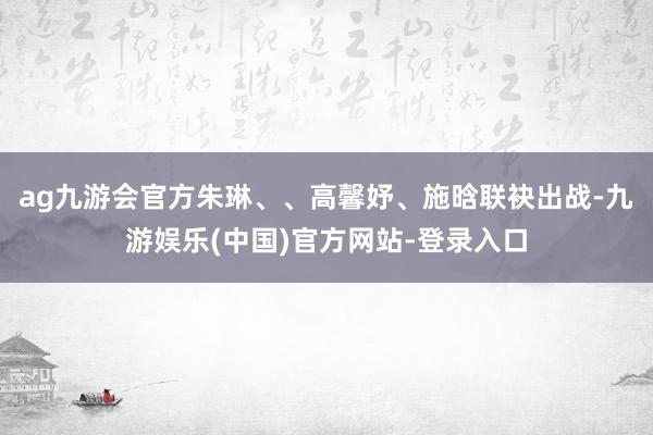 ag九游会官方朱琳、、高馨妤、施晗联袂出战-九游娱乐(中国)