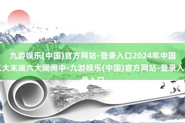 九游娱乐(中国)官方网站-登录入口2024年中国三大末端六大