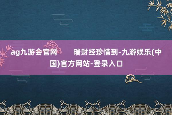 ag九游会官网        瑞财经珍惜到-九游娱乐(中国)官方网站-登录入口