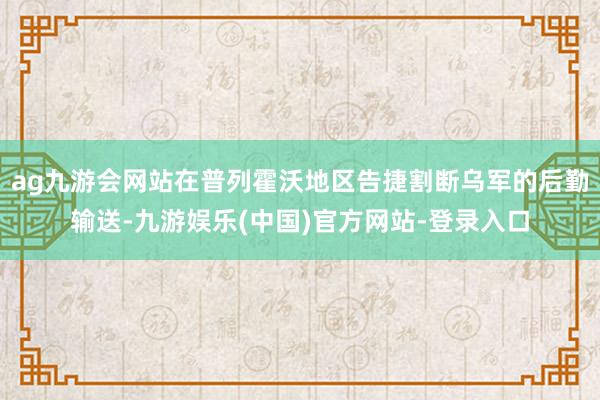 ag九游会网站在普列霍沃地区告捷割断乌军的后勤输送-九游娱乐(中国)官方网站-登录入口