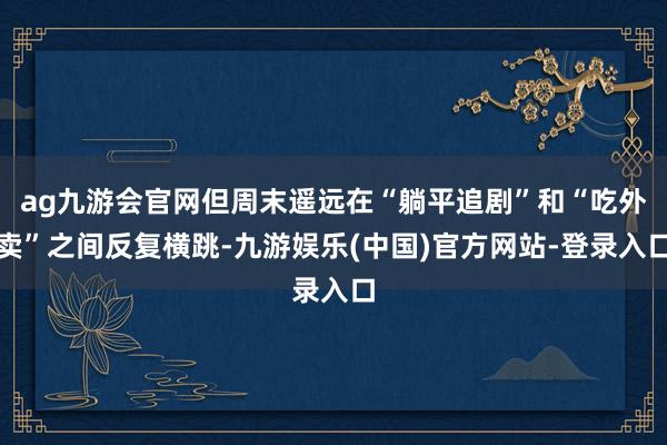 ag九游会官网但周末遥远在“躺平追剧”和“吃外卖”之间反复横跳-九游娱乐(中国)官方网站-登录入口