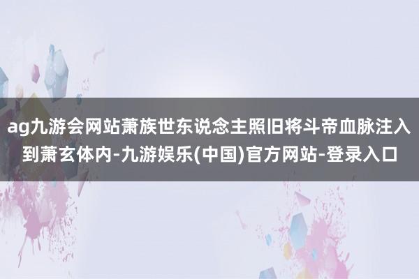ag九游会网站萧族世东说念主照旧将斗帝血脉注入到萧玄体内-九游娱乐(中国)官方网站-登录入口
