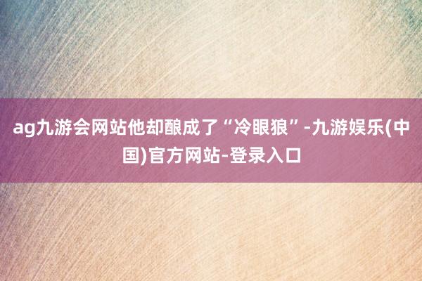 ag九游会网站他却酿成了“冷眼狼”-九游娱乐(中国)官方网站