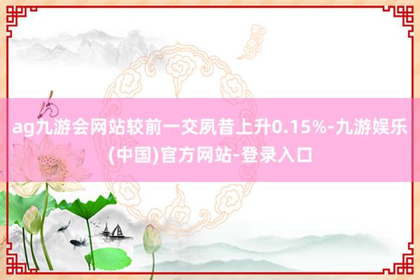 ag九游会网站较前一交夙昔上升0.15%-九游娱乐(中国)官