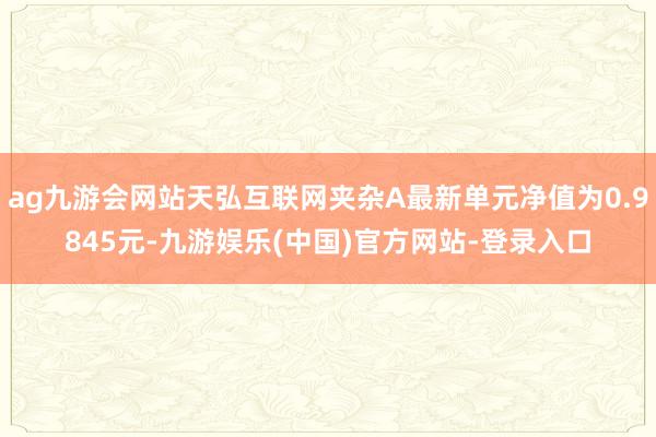ag九游会网站天弘互联网夹杂A最新单元净值为0.9845元-