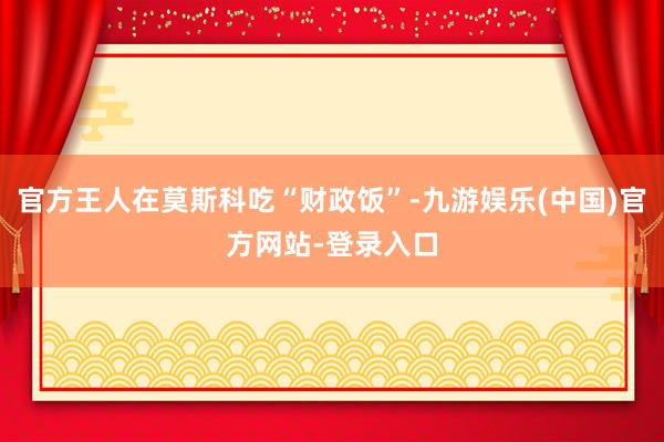 官方王人在莫斯科吃“财政饭”-九游娱乐(中国)官方网站-登录