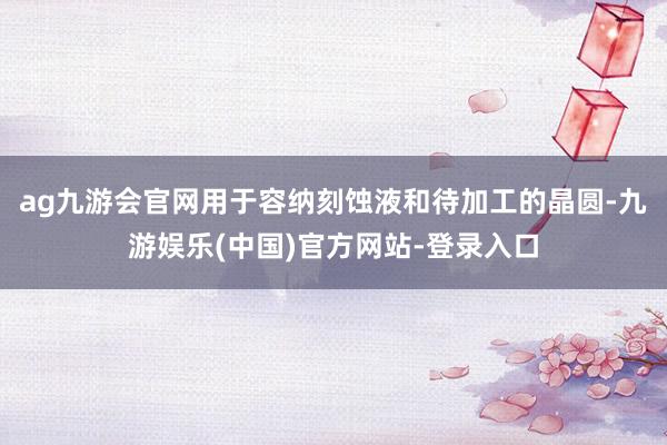 ag九游会官网用于容纳刻蚀液和待加工的晶圆-九游娱乐(中国)