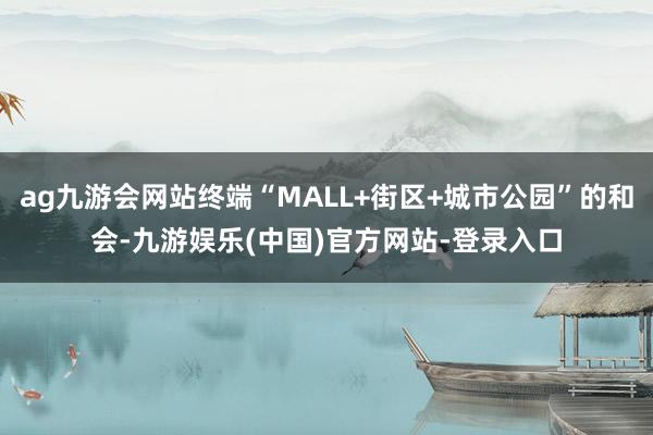 ag九游会网站终端“MALL+街区+城市公园”的和会-九游娱