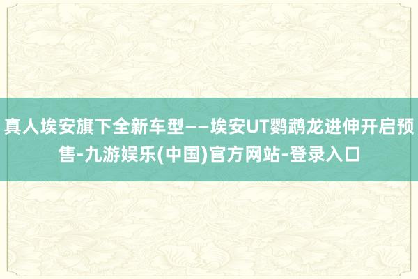 真人埃安旗下全新车型——埃安UT鹦鹉龙进伸开启预售-九游娱乐