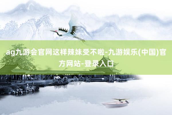 ag九游会官网这样辣妹受不啦-九游娱乐(中国)官方网站-登录入口