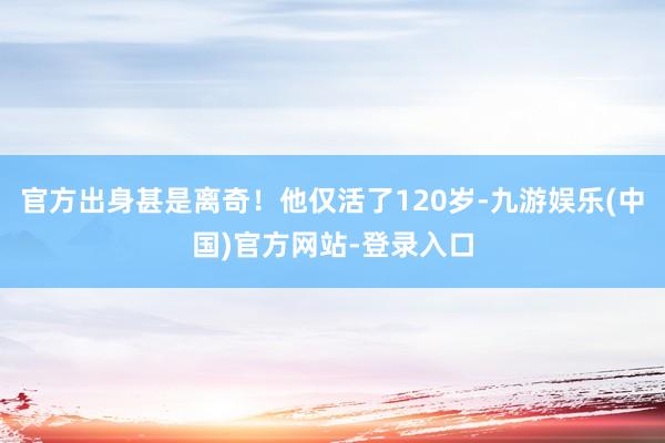 官方出身甚是离奇！他仅活了120岁-九游娱乐(中国)官方网站