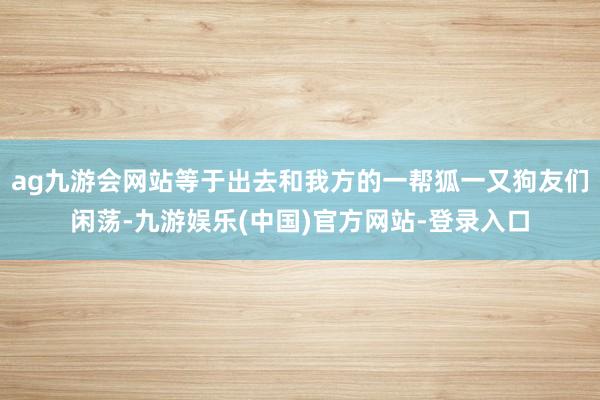 ag九游会网站等于出去和我方的一帮狐一又狗友们闲荡-九游娱乐