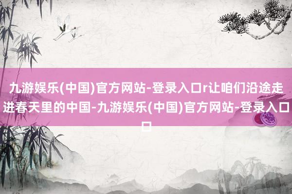 九游娱乐(中国)官方网站-登录入口r让咱们沿途走进春天里的中